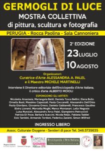 Mostra concorso "Germogli di luce"- seconda edizione. L'evento ideato dalla curatrice d'arte Alessandra Anca Palel è stato patrocinato dalla Regione Umbria, dal Comune di Perugia, Dall'Enciclopedia D'Arte Italiana e dal movimento d'arte "Sentieri di pace e percorsi di consapevolezza". In apertura sono intervenuti il Direttore editoriale dell'Enciclopedia e da parte delle istituzioni il Consigliere comunale il Avv. Massimo Perari Artisti partecipanti : Nicoletta Anastasia, Mariangela Baldi, Daniela Tosca Bertelli, Elena Bullo, Ornella Busti, Massimo Capezzali, Paola Ceccarelli, Alessandro Dell'Otto, Nadia Muzzatti Conestabile della Staffa, Paola Giordano, Giovanna Greco, Daniela Gabbarelli, Francesco Gaudino, Dottoressa Elvira Lionetti, Marcella Meghi, Marco Montagnani, Lello Negozio, Luisa Nunnziati, Alessandra Anca Palel, Giampietro Petruccioli, Patrizia Di Poce, Barbara Scaccini, Nicola Reljic, Fabiana Taddei, Ezio Tambini, Armando Tordoni, Federica Zanetti, Simon Wilfred.